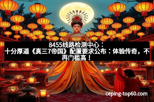 8455线路检测中心：十分厚道《真三7帝国》配置要求公布：体验传奇，不再门槛高！